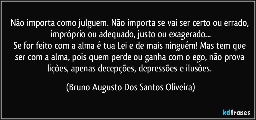 Não importa como julguem. Não importa se vai ser certo ou errado, impróprio ou adequado, justo ou exagerado...
Se for feito com a alma é tua Lei e de mais ninguém! Mas tem que ser com a alma, pois quem perde ou ganha com o ego, não prova lições, apenas decepções, depressões e ilusões. (Bruno Augusto Dos Santos Oliveira)