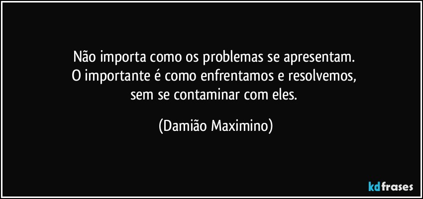 Não importa como os problemas se apresentam. 
O importante é como enfrentamos e resolvemos, 
sem se contaminar com eles. (Damião Maximino)