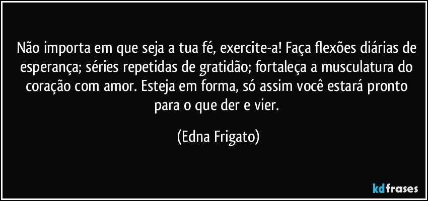 Não importa em que seja a tua fé, exercite-a!  Faça flexões diárias de esperança; séries repetidas de gratidão; fortaleça a musculatura do coração com amor. Esteja em forma, só assim você estará pronto para o que der e vier. (Edna Frigato)