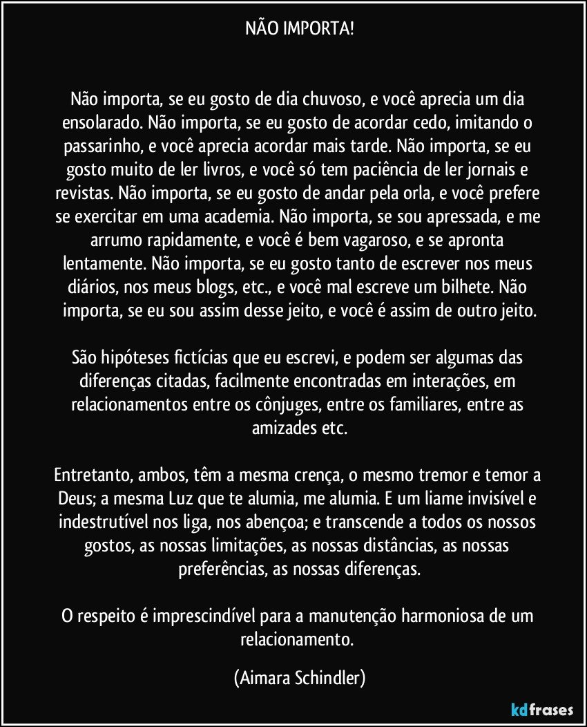 NÃO IMPORTA!


Não importa, se eu gosto de dia chuvoso, e você aprecia um dia ensolarado. Não importa, se eu gosto de acordar cedo, imitando o passarinho, e você aprecia acordar mais tarde. Não importa, se eu gosto muito de ler livros, e você só tem paciência de ler jornais e revistas. Não importa, se eu gosto de andar pela orla, e você prefere se exercitar em uma academia. Não importa, se sou apressada, e me arrumo rapidamente, e você é bem vagaroso, e se apronta lentamente. Não importa, se eu gosto tanto de escrever nos meus diários, nos meus blogs, etc., e você mal escreve um bilhete. Não importa, se eu sou assim desse jeito, e você é assim de outro jeito.

São hipóteses fictícias que eu escrevi, e podem ser algumas das diferenças citadas, facilmente encontradas em interações, em relacionamentos entre os cônjuges, entre os familiares, entre as amizades etc.

Entretanto, ambos, têm a mesma crença, o mesmo tremor e temor a Deus; a mesma Luz que te alumia, me alumia. E um liame invisível e indestrutível nos liga, nos abençoa; e transcende a todos os nossos gostos, as nossas limitações, as nossas distâncias, as nossas preferências, as nossas diferenças.

O respeito é imprescindível para a manutenção harmoniosa de um relacionamento. (Aimara Schindler)