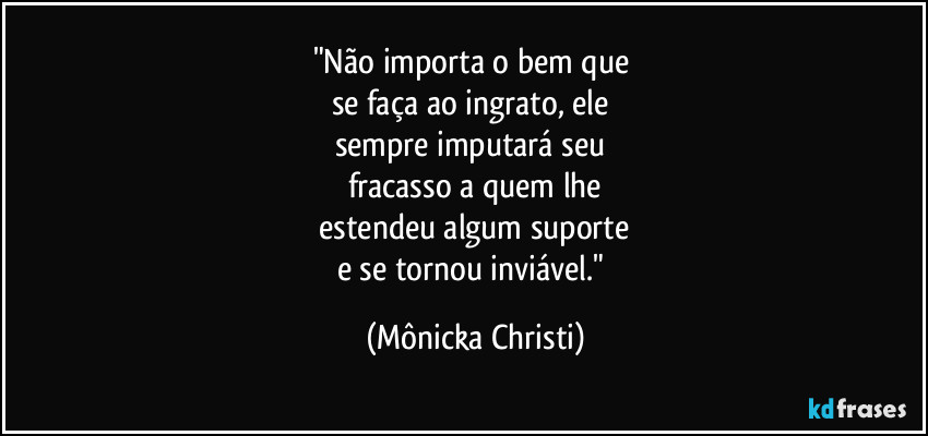 "Não importa o bem que
se faça ao ingrato, ele
sempre imputará seu
fracasso a quem lhe
estendeu algum suporte
e se tornou inviável." (Mônicka Christi)