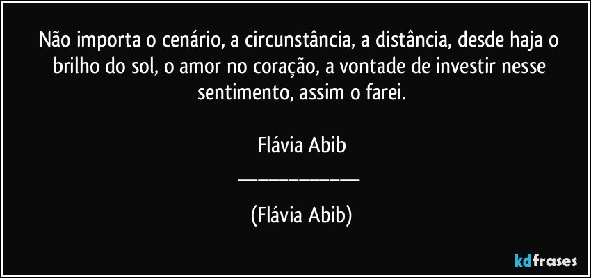 Não importa o cenário, a circunstância, a distância, desde haja o brilho do sol, o amor no coração, a vontade de investir nesse sentimento, assim o farei.

Flávia Abib
___ (Flávia Abib)