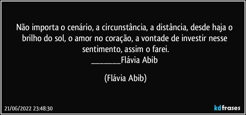 Não importa o cenário, a circunstância, a distância, desde haja o brilho do sol, o amor no coração, a vontade de investir nesse sentimento, assim o farei.
___Flávia Abib (Flávia Abib)