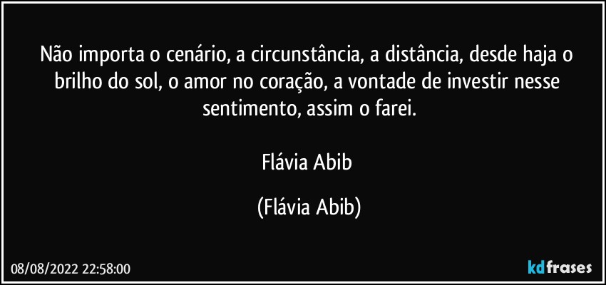 Não importa o cenário, a circunstância, a distância, desde haja o brilho do sol, o amor no coração, a vontade de investir nesse sentimento, assim o farei.

Flávia Abib (Flávia Abib)