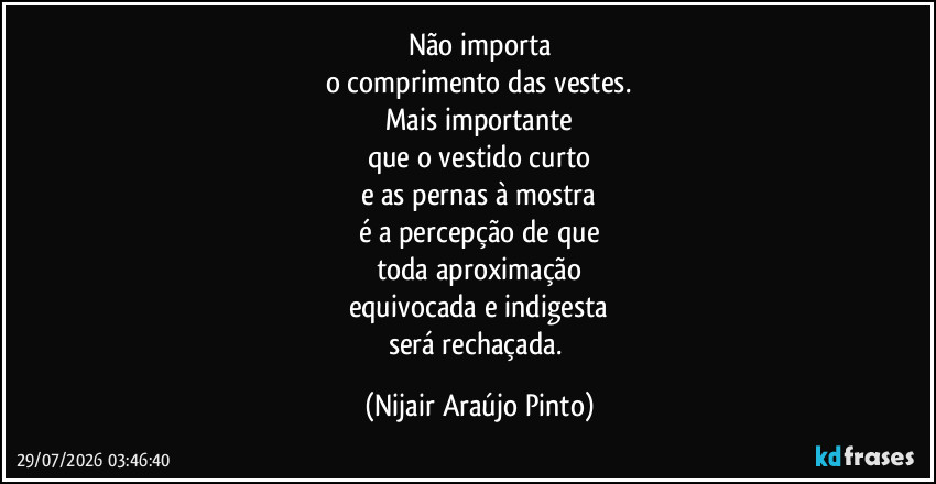 Não importa
o comprimento das vestes.
Mais importante
que o vestido curto
e as pernas à mostra
é a percepção de que
toda aproximação
equivocada e indigesta
será rechaçada. (Nijair Araújo Pinto)