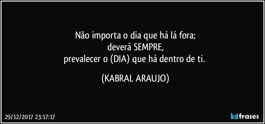 Não importa o dia que há lá fora;
deverá SEMPRE,
prevalecer o (DIA) que há dentro de ti. (KABRAL ARAUJO)