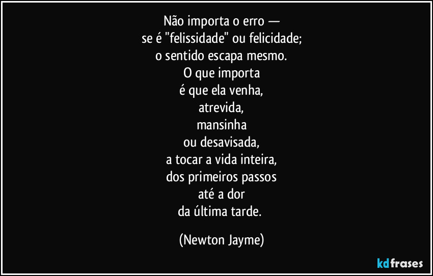 Não importa o erro —
se é "felissidade" ou felicidade;
o sentido escapa mesmo.
O que importa
é que ela venha,
atrevida,
mansinha
ou desavisada,
a tocar a vida inteira,
dos primeiros passos
até a dor
da última tarde. (Newton Jayme)