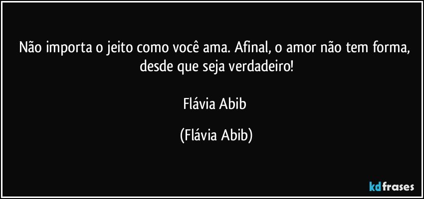 Não importa o jeito como você ama. Afinal, o amor não tem forma, desde que seja verdadeiro!

Flávia Abib (Flávia Abib)