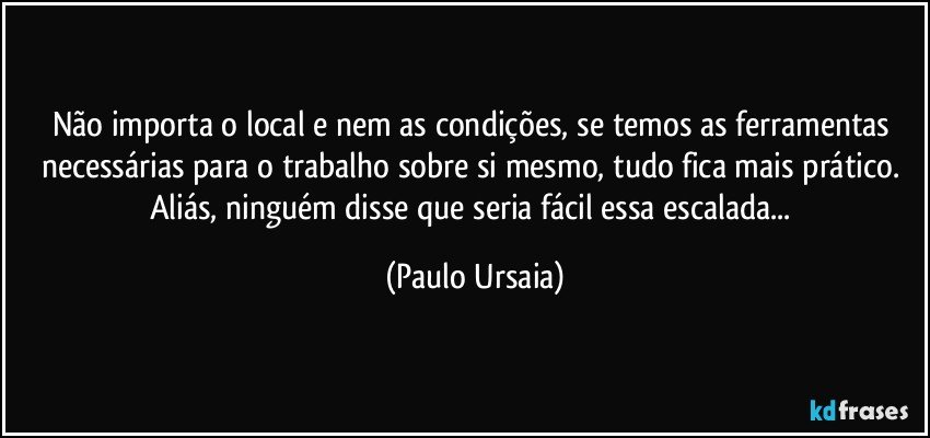 Não importa o local e nem as condições, se temos as ferramentas necessárias para o trabalho sobre si mesmo, tudo fica mais prático.  Aliás, ninguém disse que seria fácil essa escalada... (Paulo Ursaia)