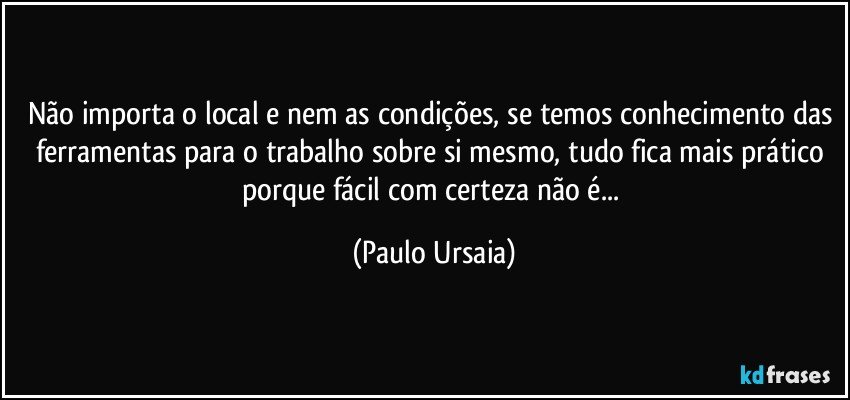 Não importa o local e nem as condições, se temos conhecimento das ferramentas para o trabalho sobre si mesmo, tudo fica mais prático porque fácil com certeza não é... (Paulo Ursaia)