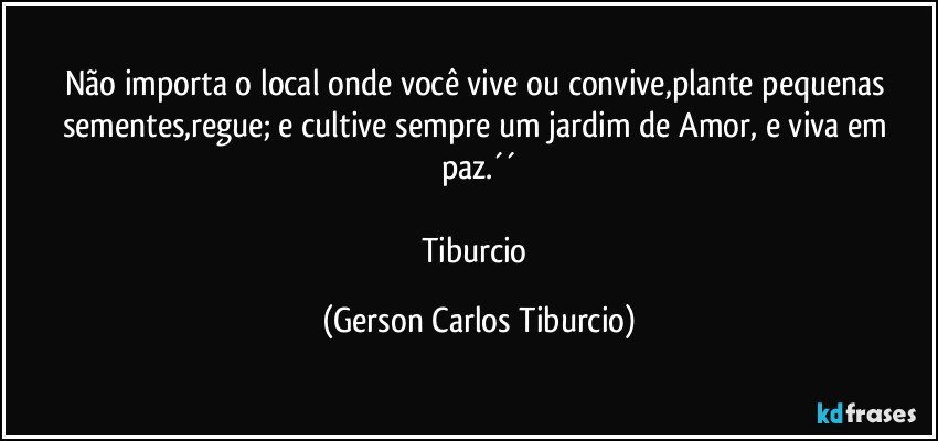 Não importa o local onde você vive ou convive,plante pequenas sementes,regue; e cultive sempre um jardim de Amor, e viva em paz.´´

Tiburcio (Gerson Carlos Tiburcio)