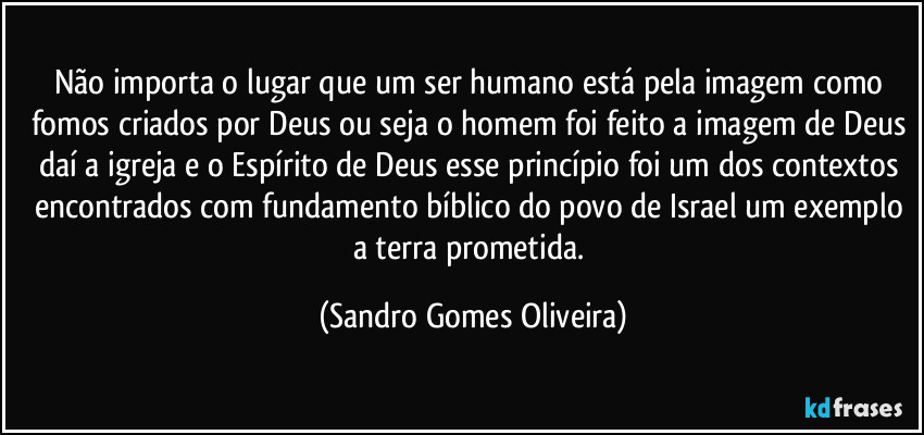 Não importa o lugar que um ser humano está pela imagem como fomos criados por Deus ou seja o homem foi feito a imagem de Deus daí a igreja e o Espírito de Deus esse princípio foi um dos contextos encontrados com fundamento bíblico do povo de Israel um exemplo a terra prometida. (Sandro Gomes Oliveira)