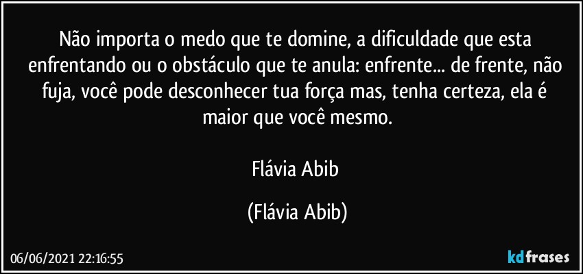 Não importa o medo que te domine, a dificuldade que esta enfrentando ou o obstáculo que te anula: enfrente... de frente, não fuja, você pode desconhecer tua força mas, tenha certeza, ela é maior que você mesmo.

Flávia Abib (Flávia Abib)