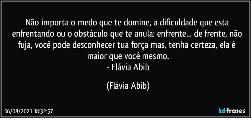 Não importa o medo que te domine, a dificuldade que esta enfrentando ou o obstáculo que te anula:  enfrente... de frente, não fuja, você pode desconhecer tua força mas, tenha certeza, ela é maior que você mesmo.
 - Flávia Abib (Flávia Abib)