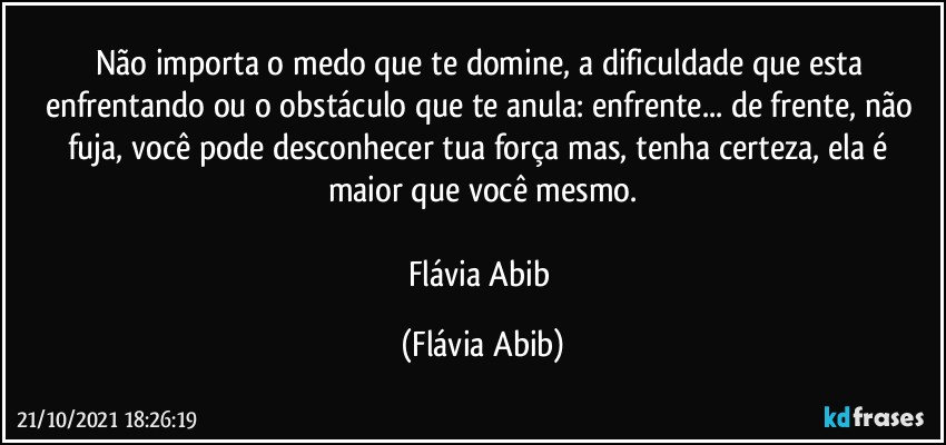 Não importa o medo que te domine, a dificuldade que esta enfrentando ou o obstáculo que te anula:  enfrente...  de frente, não fuja, você pode desconhecer tua força mas, tenha certeza, ela é maior que você mesmo.
 
Flávia Abib (Flávia Abib)