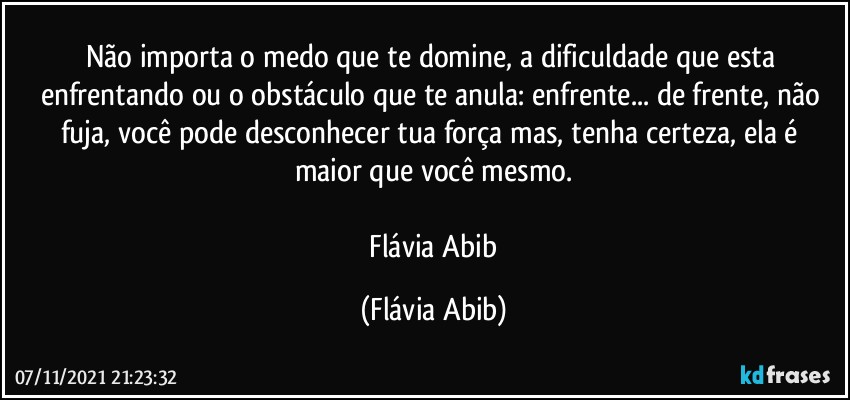 Não importa o medo que te domine, a dificuldade que esta enfrentando ou o obstáculo que te anula: enfrente... de frente, não fuja, você pode desconhecer tua força mas, tenha certeza, ela é maior que você mesmo.

 Flávia Abib (Flávia Abib)