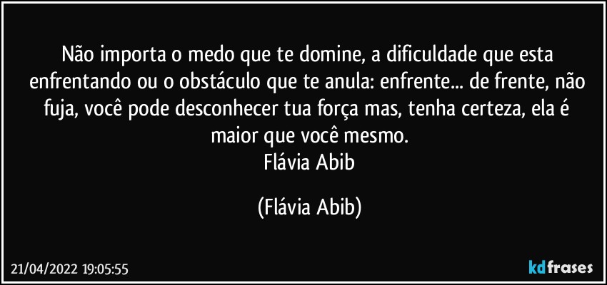 Não importa o medo que te domine, a dificuldade que esta enfrentando ou o obstáculo que te anula:  enfrente... de frente, não fuja, você pode desconhecer tua força mas, tenha certeza, ela é maior que você mesmo.
 Flávia Abib (Flávia Abib)