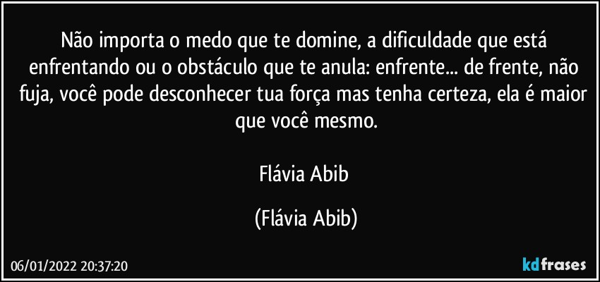 Não importa o medo que te domine, a dificuldade que está enfrentando ou o obstáculo que te anula: enfrente... de frente, não fuja, você pode desconhecer tua força mas tenha certeza, ela é maior que você mesmo.

Flávia Abib (Flávia Abib)