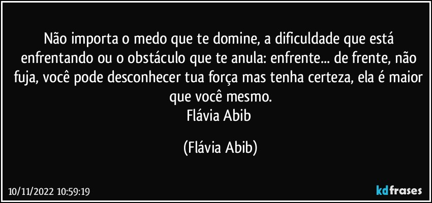 Não importa o medo que te domine, a dificuldade que está enfrentando ou o obstáculo que te anula:  enfrente... de frente, não fuja, você pode desconhecer tua força mas tenha certeza, ela é maior que você mesmo.
Flávia Abib (Flávia Abib)