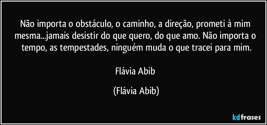 Não importa o obstáculo, o caminho, a direção, prometi à mim mesma...jamais desistir do que quero, do que amo. Não importa o tempo, as tempestades, ninguém muda o que tracei para mim.

Flávia Abib (Flávia Abib)