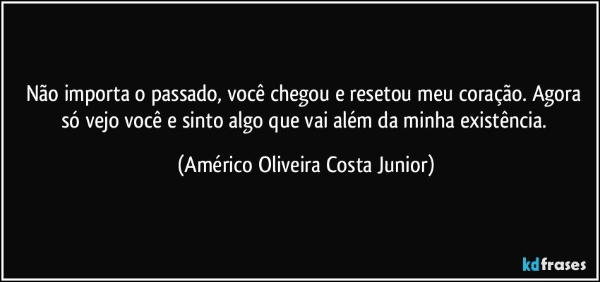 Não importa o passado, você chegou e resetou meu coração. Agora só vejo você e sinto algo que vai além da minha existência. (Américo Oliveira Costa Junior)