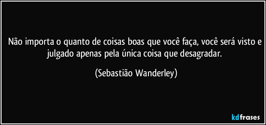 Não importa o quanto de coisas boas que você faça, você será visto e julgado apenas pela única coisa que desagradar. (Sebastião Wanderley)