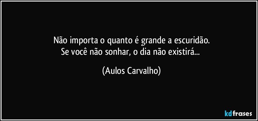 Não importa o quanto é grande a escuridão.
Se você não sonhar, o dia não existirá... (Aulos Carvalho)