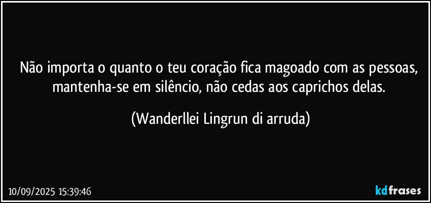 Não importa o quanto o teu coração fica magoado com as pessoas, mantenha-se em silêncio, não cedas aos caprichos delas. (Wanderllei Lingrun di arruda)