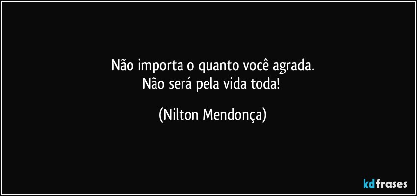 Não importa o quanto você agrada.
Não será pela vida toda! (Nilton Mendonça)