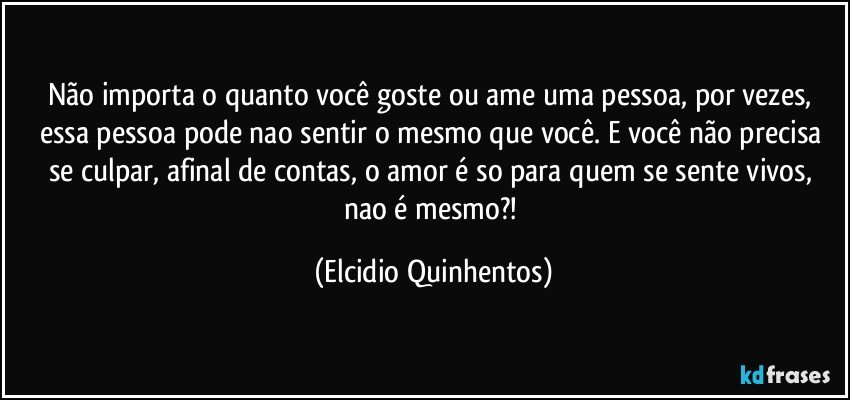 Não importa o quanto você goste ou ame uma pessoa, por vezes, essa pessoa pode nao sentir o mesmo que você. E você não precisa se culpar, afinal de contas, o amor é so para quem se sente vivos, nao é mesmo?! (Elcidio Quinhentos)