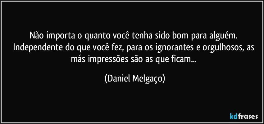 Não importa o quanto você tenha sido bom para alguém. Independente do que você fez, para os ignorantes e orgulhosos, as más impressões são as que ficam... (Daniel Melgaço)