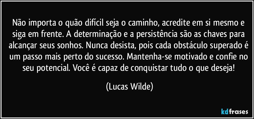Não importa o quão difícil seja o caminho, acredite em si mesmo e siga em frente. A determinação e a persistência são as chaves para alcançar seus sonhos. Nunca desista, pois cada obstáculo superado é um passo mais perto do sucesso. Mantenha-se motivado e confie no seu potencial. Você é capaz de conquistar tudo o que deseja! (Lucas Wilde)