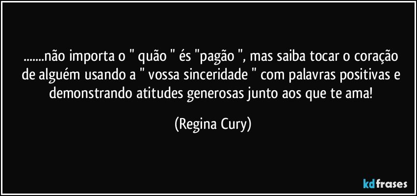 ...não importa o " quão  " és "pagão ", mas saiba  tocar o coração de alguém  usando a " vossa sinceridade " com palavras positivas e demonstrando atitudes generosas junto aos que te ama! (Regina Cury)