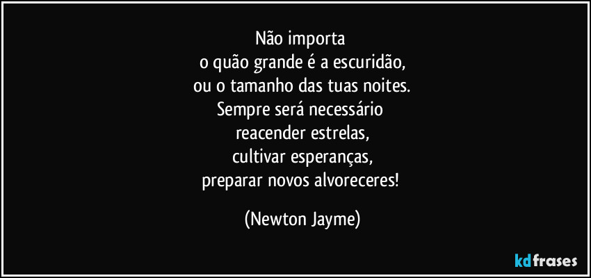 Não importa 
o quão grande é a escuridão,
ou o tamanho das tuas noites.
Sempre será necessário 
reacender estrelas,
cultivar esperanças,
preparar novos alvoreceres! (Newton Jayme)