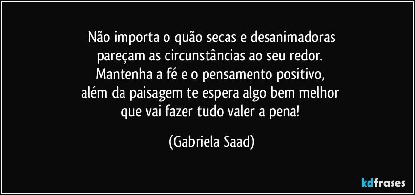 Não importa o quão secas e desanimadoras
pareçam as circunstâncias ao seu redor. 
Mantenha a fé e o pensamento positivo, 
além da paisagem te espera algo bem melhor 
que vai fazer tudo valer a pena! (Gabriela Saad)