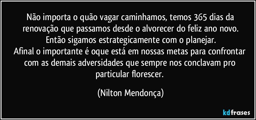 ⁠Não importa o quão vagar caminhamos, temos 365 dias da renovação que passamos desde o alvorecer do feliz ano novo.
Então sigamos estrategicamente com o planejar.
Afinal o importante é oque está em nossas metas para confrontar com as demais adversidades que sempre nos conclavam pro particular florescer. (Nilton Mendonça)