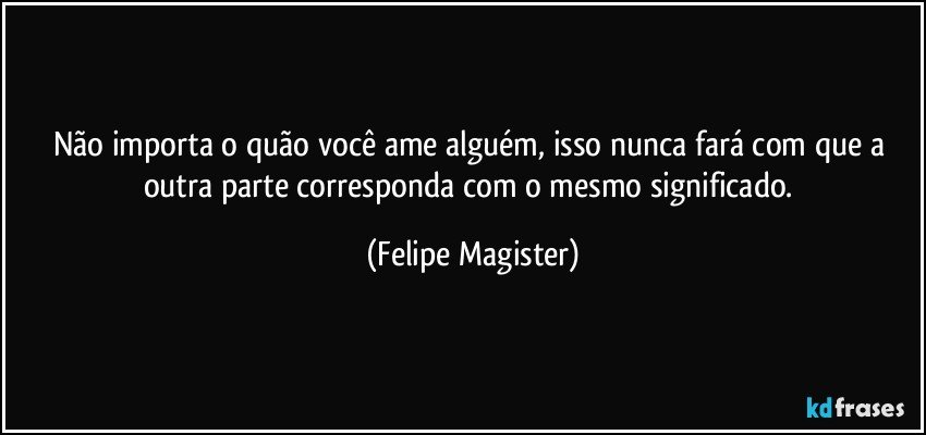 Não importa o quão você ame alguém, isso nunca fará com que a outra parte corresponda com o mesmo significado. (Felipe Magister)