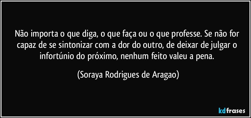 Não importa o que diga, o que faça ou o que professe. Se não for capaz de se sintonizar com a dor do outro, de deixar de julgar o infortúnio do próximo, nenhum feito valeu a pena. (Soraya Rodrigues de Aragao)