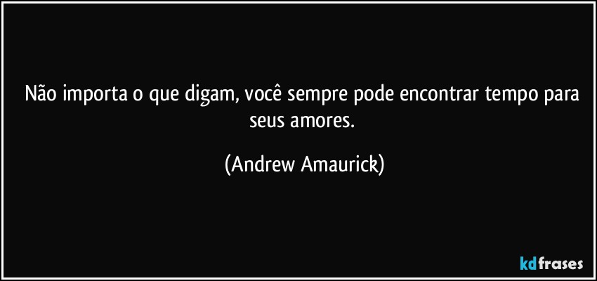 Não importa o que digam, você sempre pode encontrar tempo para seus amores. (Andrew Amaurick)