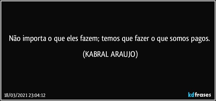 Não importa o que eles fazem; temos que fazer o que somos pagos. (KABRAL ARAUJO)