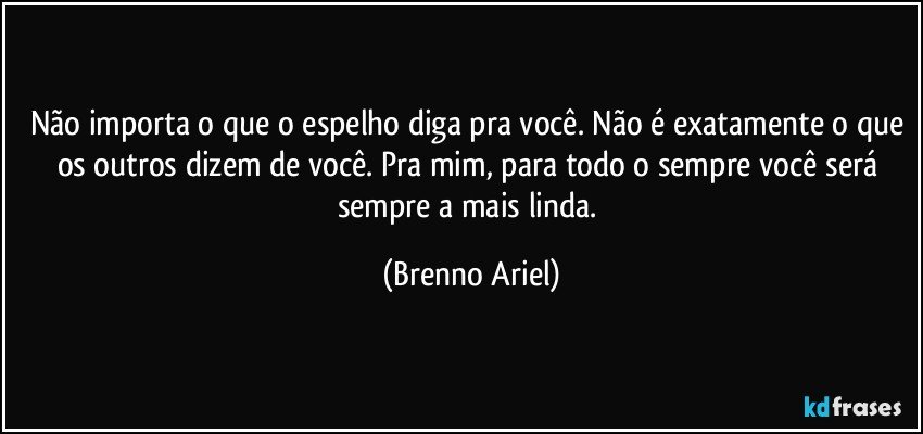 Não importa o que o espelho diga pra você. Não é exatamente o que os outros dizem de você. Pra mim, para todo o sempre você será sempre a mais linda. (Brenno Ariel)