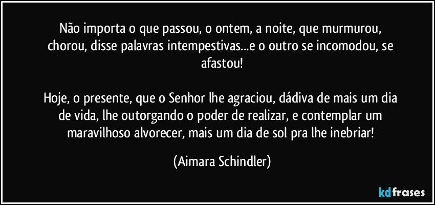 Não importa o que passou, o ontem,  a noite, que murmurou, chorou, disse palavras intempestivas...e  o outro se incomodou, se afastou!

Hoje, o presente, que o Senhor lhe agraciou, dádiva de mais um dia de vida, lhe outorgando o poder de realizar, e contemplar um maravilhoso alvorecer, mais um dia de sol pra lhe inebriar! (Aimara Schindler)