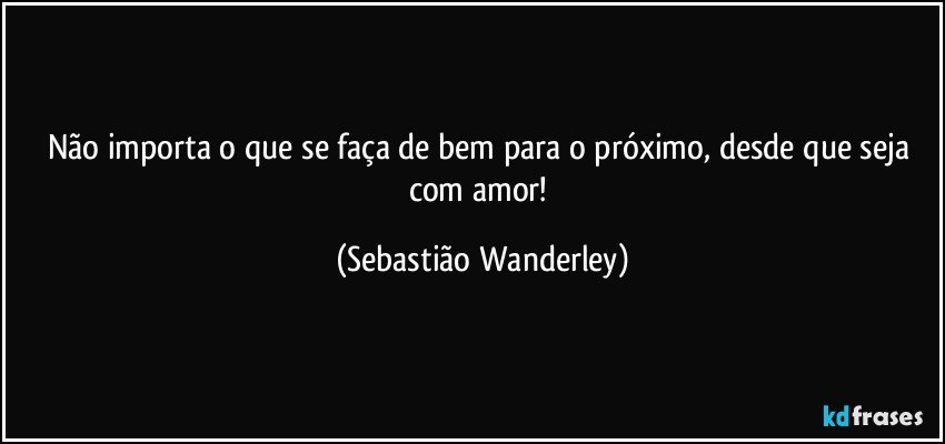 Não importa o que se faça de bem para o próximo, desde que seja com amor! (Sebastião Wanderley)