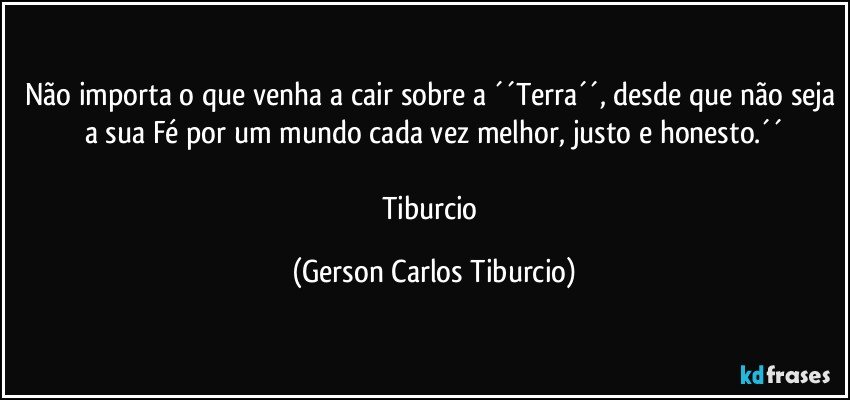 Não importa o que venha a cair sobre a ´´Terra´´, desde que não seja a sua Fé por um mundo cada vez melhor, justo e honesto.´´

Tiburcio (Gerson Carlos Tiburcio)