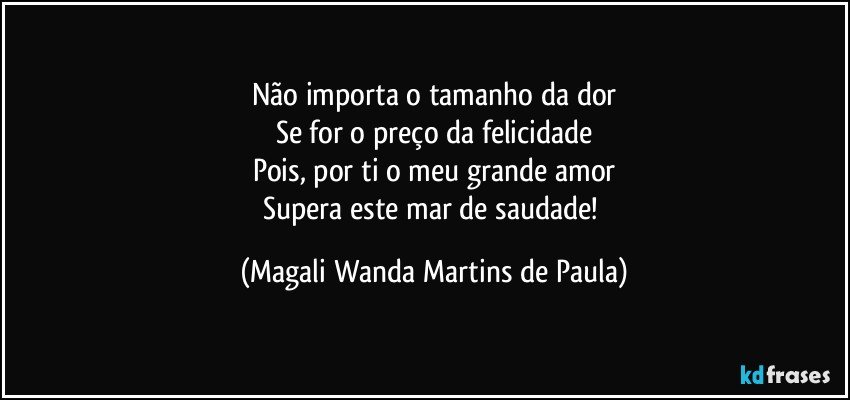 Não importa o tamanho da dor
Se for o preço da felicidade
Pois, por ti o meu grande amor
Supera este mar de saudade! (Magali Wanda Martins de Paula)