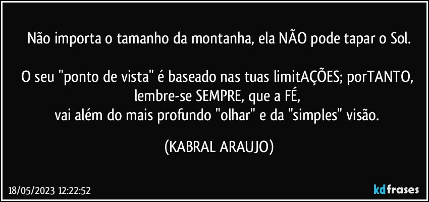 não importa o tamanho da montanha, ela NÃO pode tapar o Sol.

O seu "ponto de vista" é baseado nas tuas limitAÇÕES; porTANTO, lembre-se SEMPRE, que a FÉ, 
vai além do mais profundo "olhar" e da "simples" visão. (KABRAL ARAUJO)