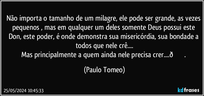 Não importa o tamanho de um milagre, ele pode ser grande, as vezes pequenos , mas em qualquer um deles somente Deus possui este Don, este poder, é onde demonstra sua misericórdia, sua bondade a todos que nele crê...
Mas principalmente a quem ainda nele precisa crer... (Paulo Tomeo)