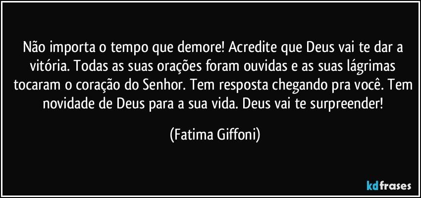 Não importa o tempo que demore! Acredite que Deus vai te dar a vitória. Todas as suas orações foram ouvidas e as suas lágrimas tocaram o coração do Senhor. Tem resposta chegando pra você. Tem novidade de Deus para a sua vida. Deus vai te surpreender! (Fatima Giffoni)