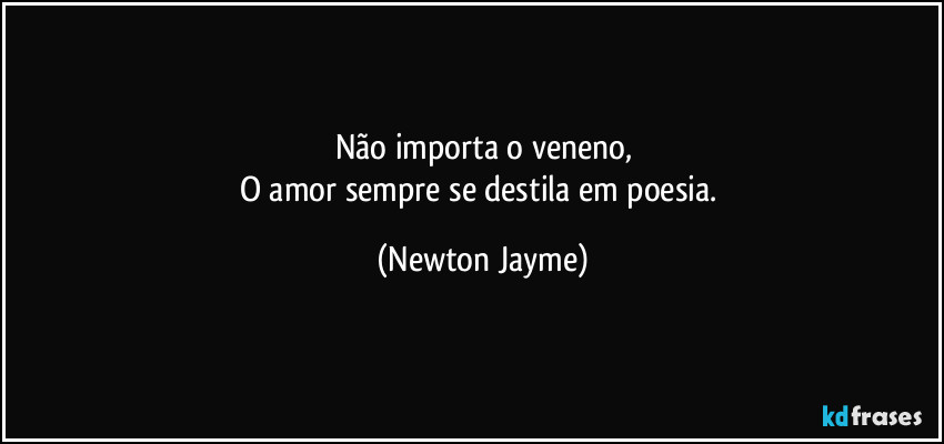 Não importa o veneno,
O amor sempre se destila em poesia. (Newton Jayme)