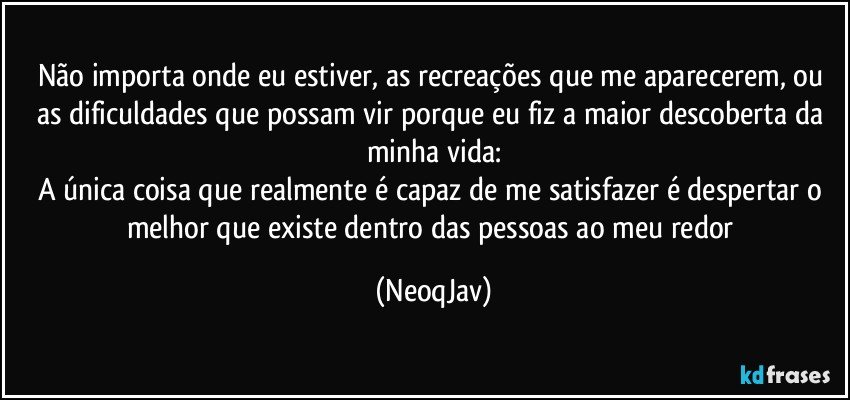 Não importa onde eu estiver, as recreações que me aparecerem, ou as dificuldades que possam vir porque eu fiz a maior descoberta da minha vida:
A única coisa que realmente é capaz de me satisfazer é despertar o melhor que existe dentro das pessoas ao meu redor (NeoqJav)